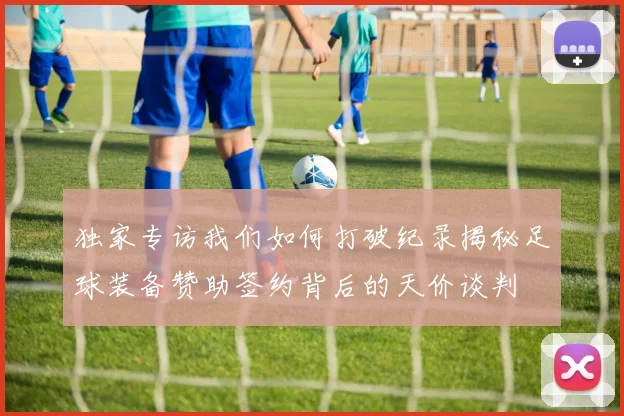 独家专访我们如何打破纪录揭秘足球装备赞助签约背后的天价谈判