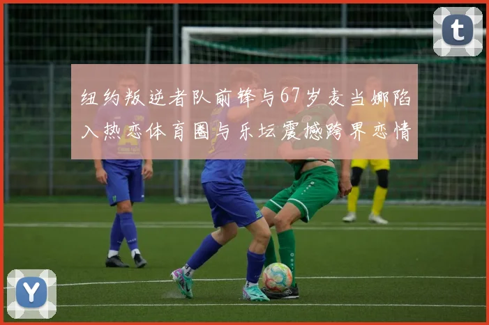 纽约叛逆者队前锋与67岁麦当娜陷入热恋体育圈与乐坛震撼跨界恋情曝光