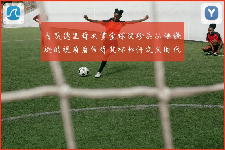 与莫德里奇共赏金球奖珍品从他谦逊的视角看传奇奖杯如何定义时代