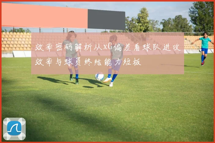 效率密码解析从xG偏差看球队进攻效率与球员终结能力短板